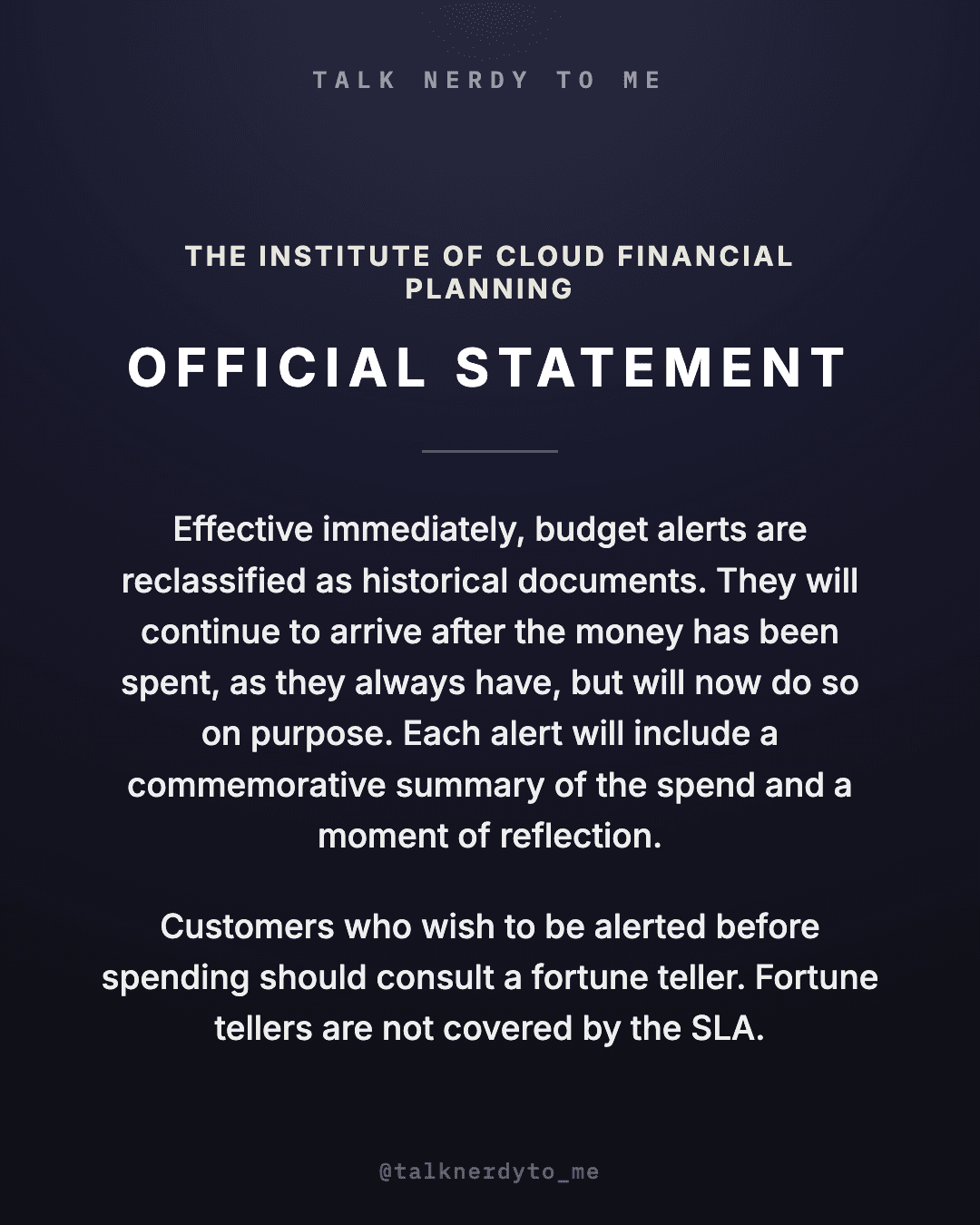OFFICIAL STATEMENT card from The Institute of Cloud Financial Planning: effective immediately, budget alerts are reclassified as historical documents. They will continue to arrive after the money has been spent, as they always have, but will now do so on purpose, each one carrying a commemorative summary of the spend and a moment of reflection. Customers who wish to be alerted before spending should consult a fortune teller. Fortune tellers are not covered by the SLA.