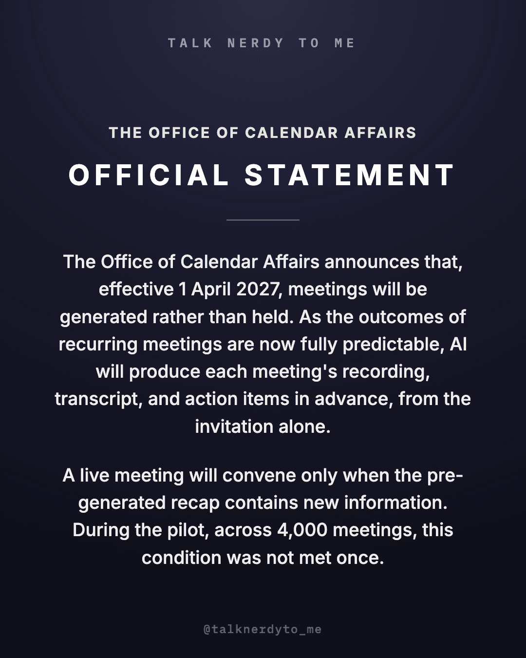 OFFICIAL STATEMENT card from The Office of Calendar Affairs: effective 1 April 2027, meetings will be generated rather than held. As the outcomes of recurring meetings are now fully predictable, AI will produce each meeting's recording, transcript, and action items in advance, from the invitation alone. A live meeting will convene only when the pre-generated recap contains new information. During the pilot, across 4,000 meetings, this condition was not met once.