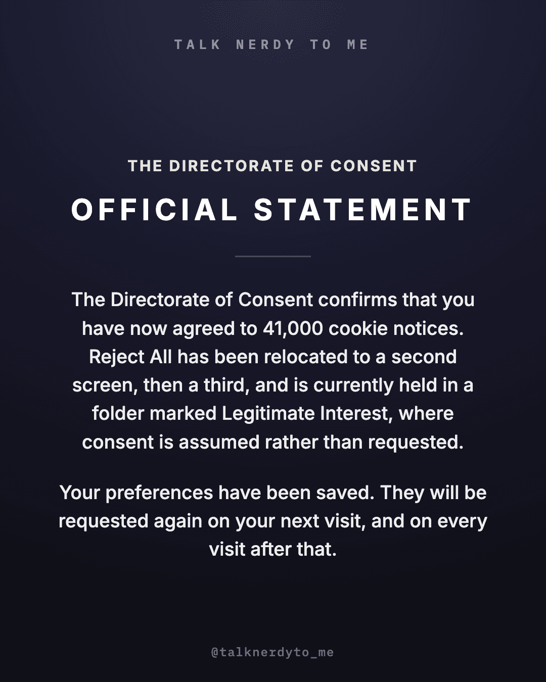 OFFICIAL STATEMENT card from The Directorate of Consent: you have now agreed to 41,000 cookie notices. Reject All has been relocated to a second screen, then a third, and is currently held in a folder marked Legitimate Interest, where consent is assumed rather than requested. Your preferences have been saved. They will be requested again on your next visit, and on every visit after that.