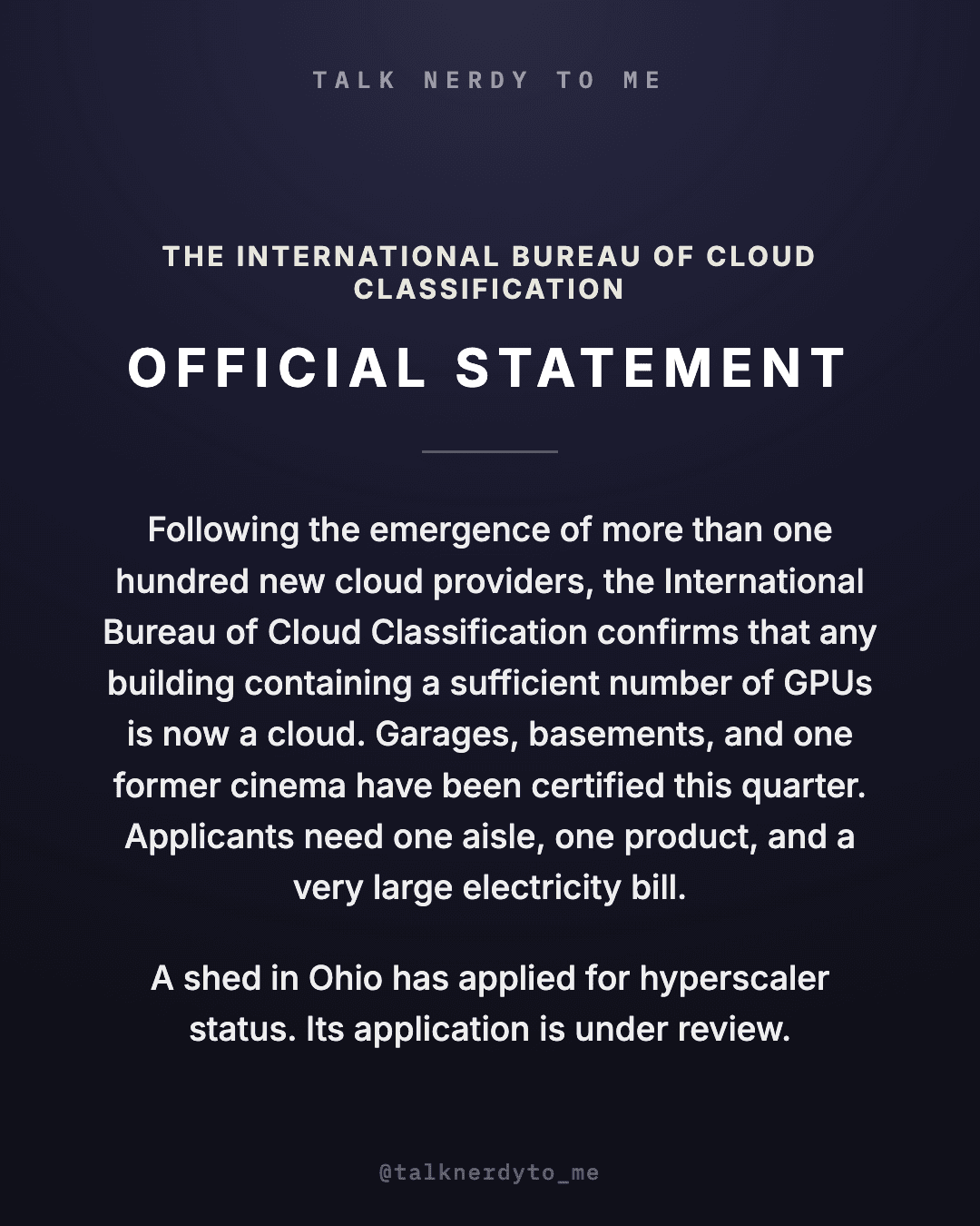 OFFICIAL STATEMENT card from The International Bureau of Cloud Classification: following the emergence of more than one hundred new cloud providers, any building containing a sufficient number of GPUs is now a cloud. Garages, basements, and one former cinema have been certified this quarter. Applicants need one aisle, one product, and a very large electricity bill. A shed in Ohio has applied for hyperscaler status. Its application is under review.