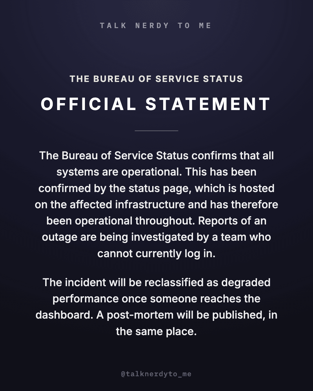 OFFICIAL STATEMENT card from The Bureau of Service Status: all systems are confirmed operational. This has been confirmed by the status page, which is hosted on the affected infrastructure and has therefore been operational throughout. Reports of an outage are being investigated by a team who cannot currently log in. The incident will be reclassified as degraded performance once someone reaches the dashboard. A post-mortem will be published, in the same place.